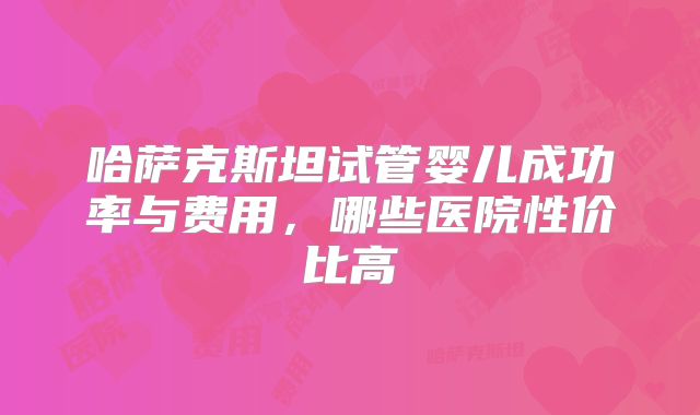 哈萨克斯坦试管婴儿成功率与费用,哪些医院性价比高