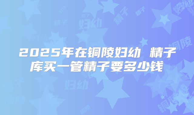 2025年在铜陵妇幼 精子库买一管精子要多少钱