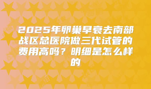 2025年卵巢早衰去南部战区总医院做三代试管的费用高吗?明细是怎么样的