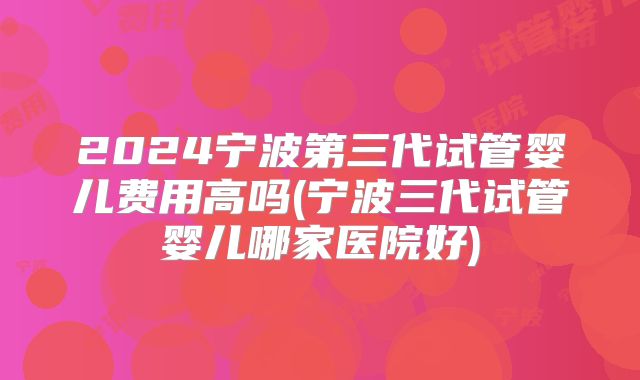 2024宁波第三代试管婴儿费用高吗(宁波三代试管婴儿哪家医院好)