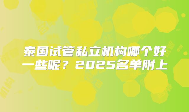 泰国试管私立机构哪个好一些呢？2025名单附上