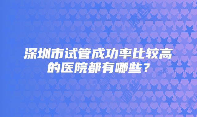 深圳市试管成功率比较高的医院都有哪些?