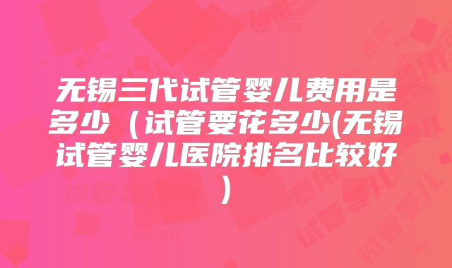 无锡三代试管婴儿费用是多少(试管要花多少(无锡试管婴儿医院排名比较好)