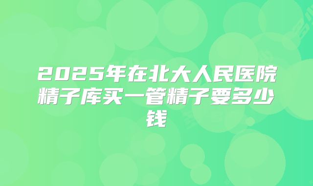 2025年在北大人民医院精子库买一管精子要多少钱