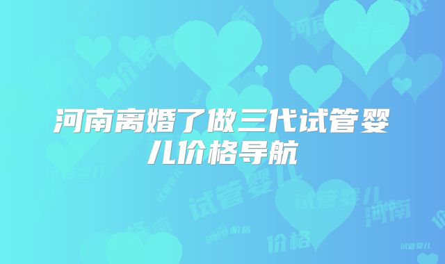 河南离婚了做三代试管婴儿价格导航