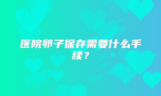 医院卵子保存需要什么手续？