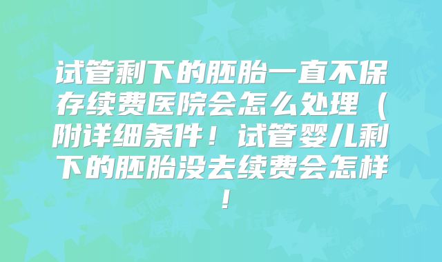 试管剩下的胚胎一直不保存续费医院会怎么处理(附详细条件!试管婴儿剩下的胚胎没去续费会怎样!