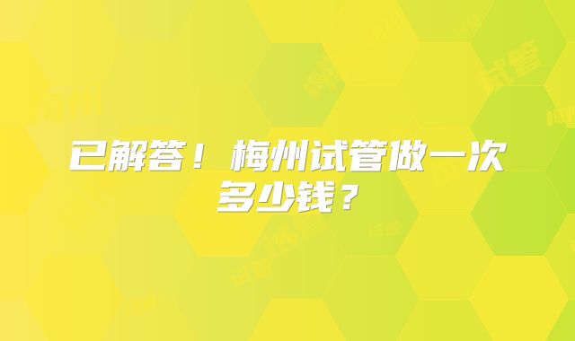 已解答！梅州试管做一次多少钱？