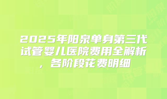 2025年阳泉单身第三代试管婴儿医院费用全解析,各阶段花费明细