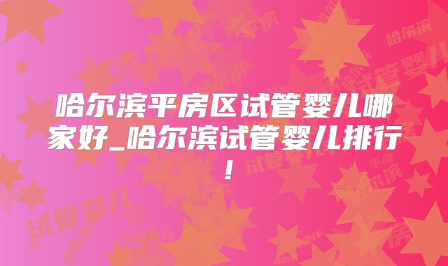 哈尔滨平房区试管婴儿哪家好_哈尔滨试管婴儿排行!