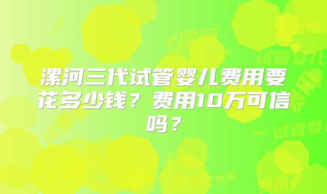 漯河三代试管婴儿费用要花多少钱？费用10万可信吗？