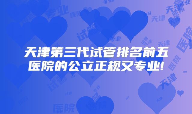 天津第三代试管排名前五医院的公立正规又专业!