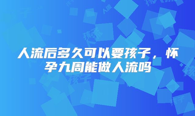 人流后多久可以要孩子,怀孕九周能做人流吗