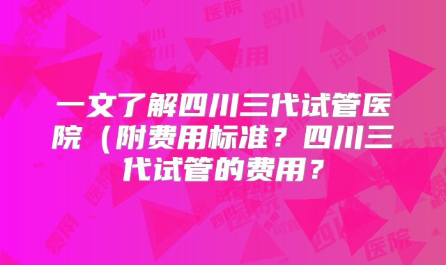 一文了解四川三代试管医院（附费用标准？四川三代试管的费用？