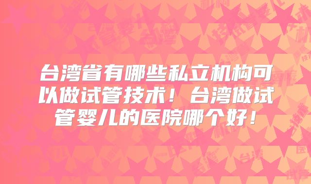 台湾省有哪些私立机构可以做试管技术!台湾做试管婴儿的医院哪个好!