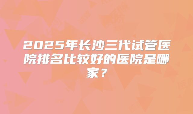 2025年长沙三代试管医院排名比较好的医院是哪家？