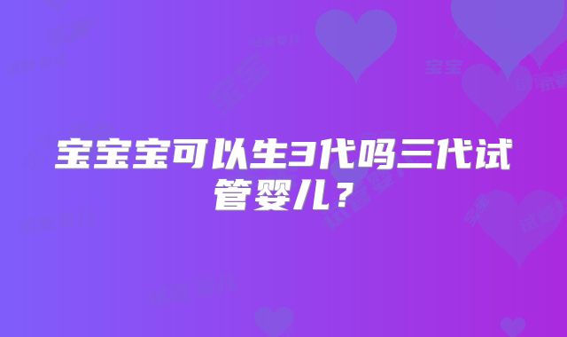 宝宝宝可以生3代吗三代试管婴儿?