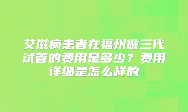 艾滋病患者在福州做三代试管的费用是多少？费用详细是怎么样的