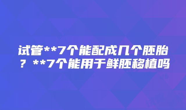 试管**7个能配成几个胚胎?**7个能用于鲜胚移植吗