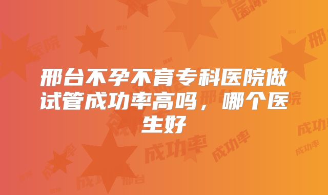 邢台不孕不育专科医院做试管成功率高吗，哪个医生好