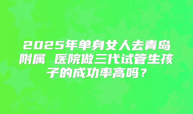 2025年单身女人去青岛附属 医院做三代试管生孩子的成功率高吗？