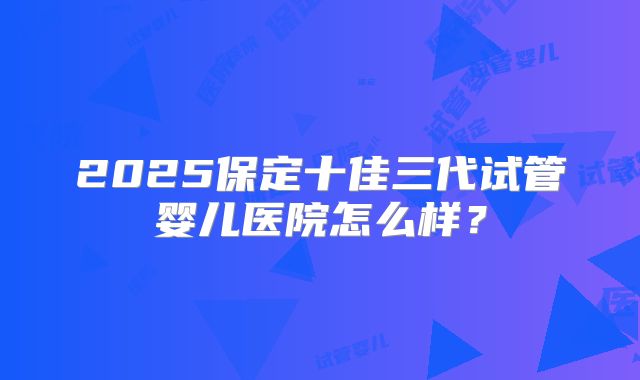 2025保定十佳三代试管婴儿医院怎么样?