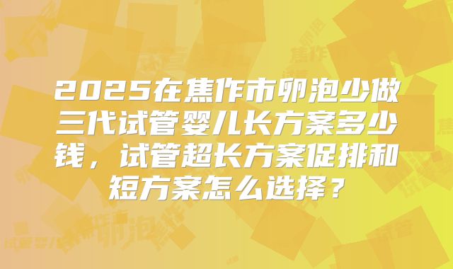 2025在焦作市卵泡少做三代试管婴儿长方案多少钱,试管超长方案促排和短方案怎么选择?