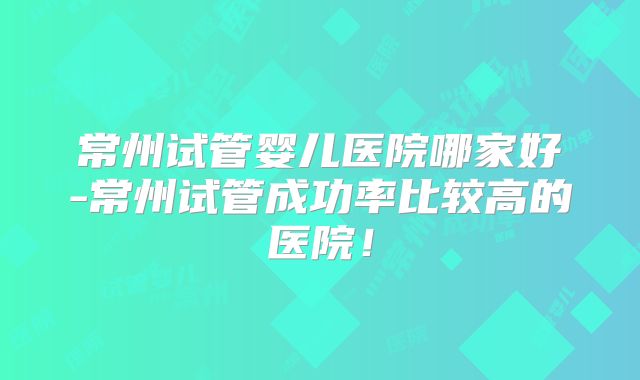 常州试管婴儿医院哪家好-常州试管成功率比较高的医院!