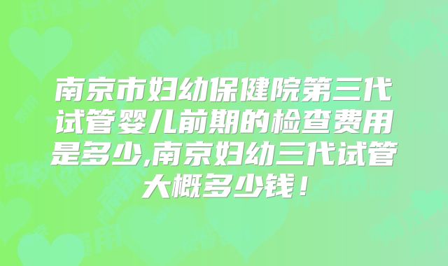 南京市妇幼保健院第三代试管婴儿前期的检查费用是多少,南京妇幼三代试管大概多少钱!