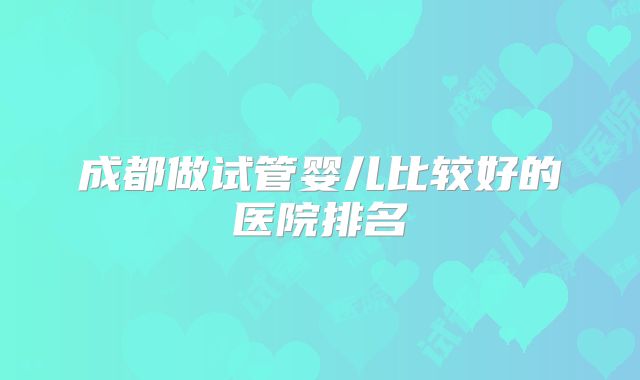 成都做试管婴儿比较好的医院排名