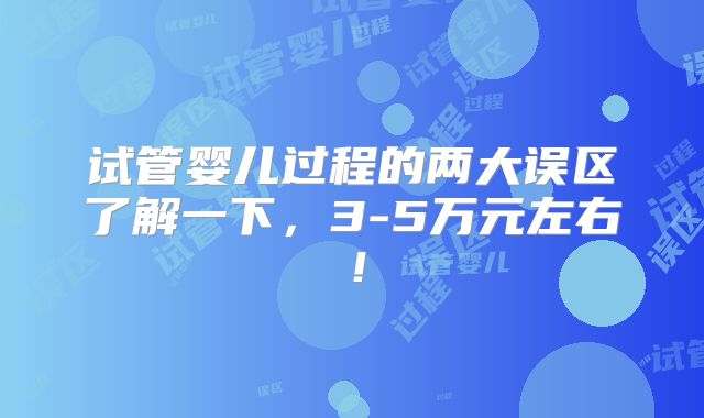 试管婴儿过程的两大误区了解一下，3-5万元左右！