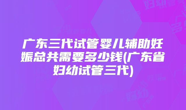 广东三代试管婴儿辅助妊娠总共需要多少钱(广东省妇幼试管三代)