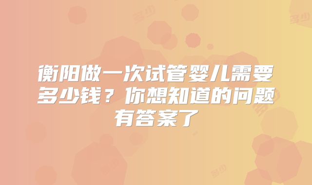 衡阳做一次试管婴儿需要多少钱?你想知道的问题有答案了