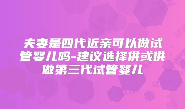 夫妻是四代近亲可以做试管婴儿吗-建议选择供或供做第三代试管婴儿