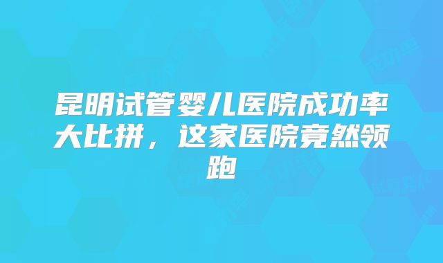 昆明试管婴儿医院成功率大比拼，这家医院竟然领跑