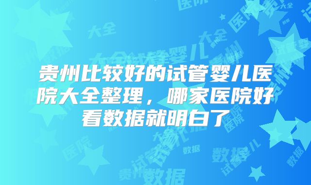 贵州比较好的试管婴儿医院大全整理,哪家医院好看数据就明白了