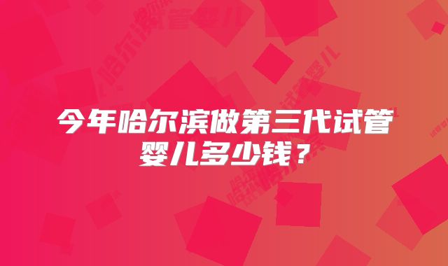 今年哈尔滨做第三代试管婴儿多少钱?