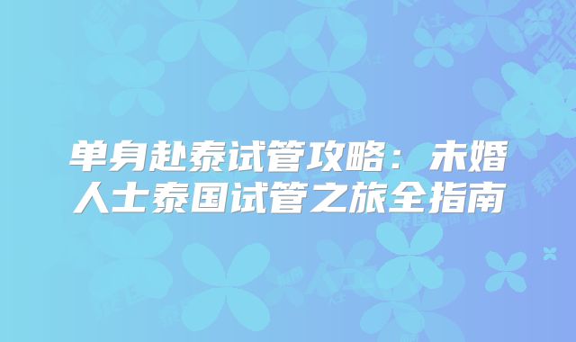 单身赴泰试管攻略:未婚人士泰国试管之旅全指南