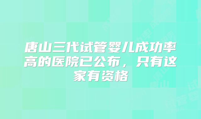 唐山三代试管婴儿成功率高的医院已公布,只有这家有资格