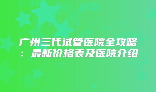 广州三代试管医院全攻略：最新价格表及医院介绍