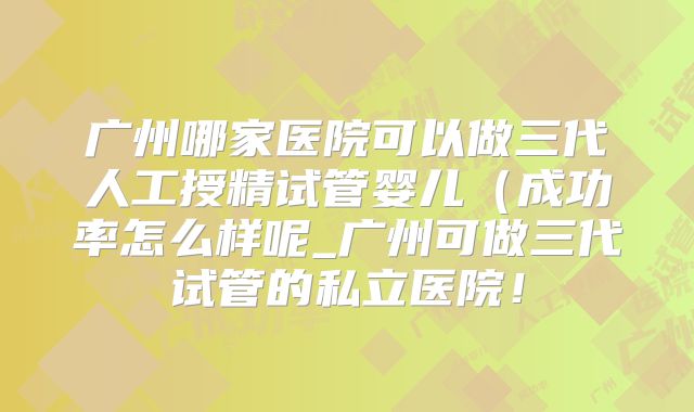 广州哪家医院可以做三代人工授精试管婴儿（成功率怎么样呢_广州可做三代试管的私立医院！