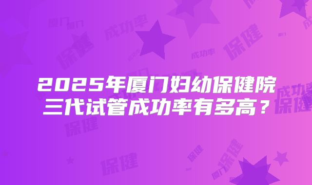 2025年厦门妇幼保健院三代试管成功率有多高?