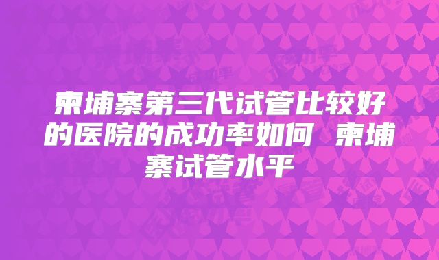 柬埔寨第三代试管比较好的医院的成功率如何 柬埔寨试管水平
