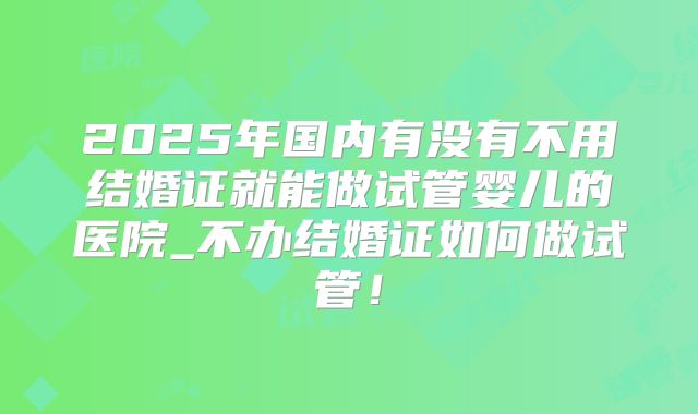 2025年国内有没有不用结婚证就能做试管婴儿的医院_不办结婚证如何做试管!