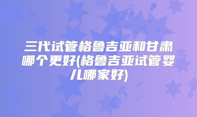 三代试管格鲁吉亚和甘肃哪个更好(格鲁吉亚试管婴儿哪家好)