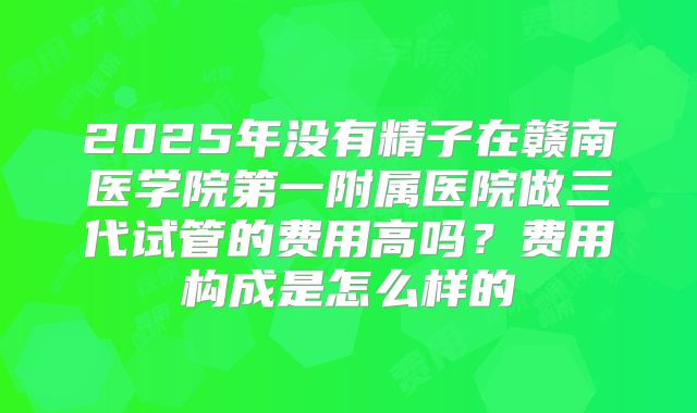2025年没有精子在赣南医学院第一附属医院做三代试管的费用高吗?费用构成是怎么样的