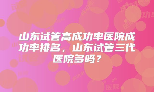 山东试管高成功率医院成功率排名,山东试管三代医院多吗?