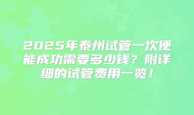 2025年泰州试管一次便能成功需要多少钱？附详细的试管费用一览！