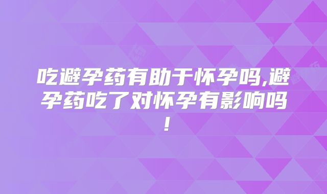 吃避孕药有助于怀孕吗,避孕药吃了对怀孕有影响吗!