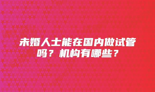 未婚人士能在国内做试管吗?机构有哪些?
